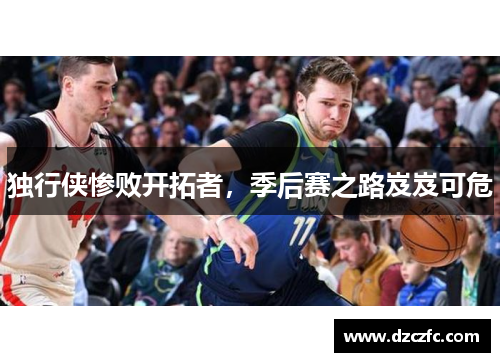 独行侠惨败开拓者，季后赛之路岌岌可危