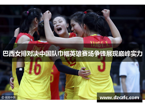 巴西女排对决中国队巾帼英雄赛场争锋展现巅峰实力