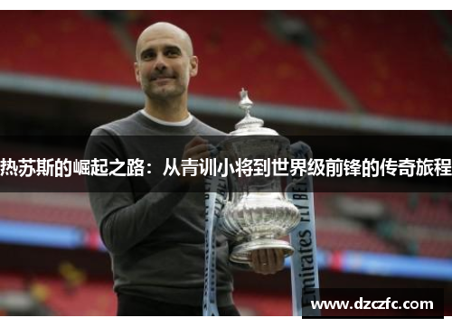 热苏斯的崛起之路：从青训小将到世界级前锋的传奇旅程