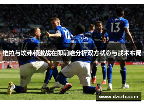 维拉与埃弗顿激战在即前瞻分析双方状态与战术布局