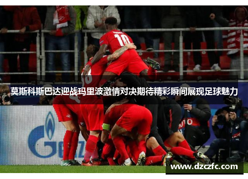 莫斯科斯巴达迎战玛里波激情对决期待精彩瞬间展现足球魅力