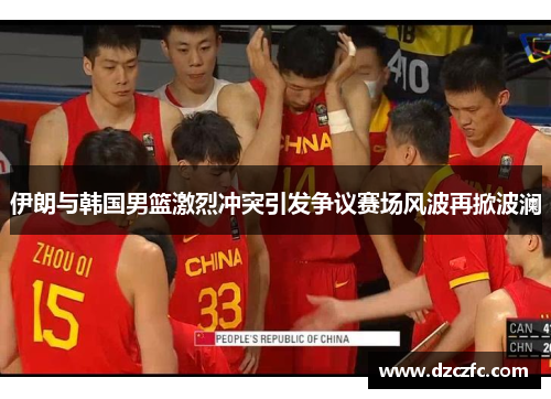 伊朗与韩国男篮激烈冲突引发争议赛场风波再掀波澜