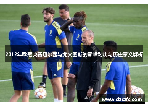 2012年欧冠决赛切尔西与尤文图斯的巅峰对决与历史意义解析